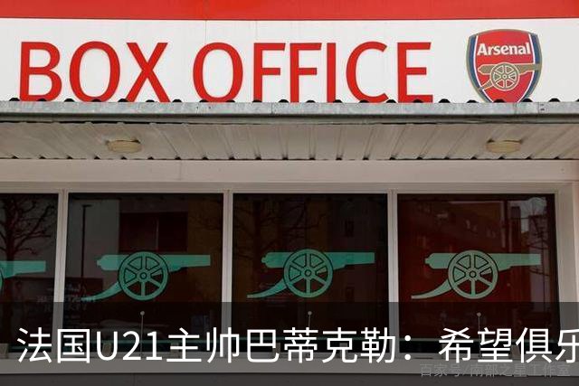 法国U21主帅巴蒂克勒：希望俱乐部放行球员征战欧青赛
