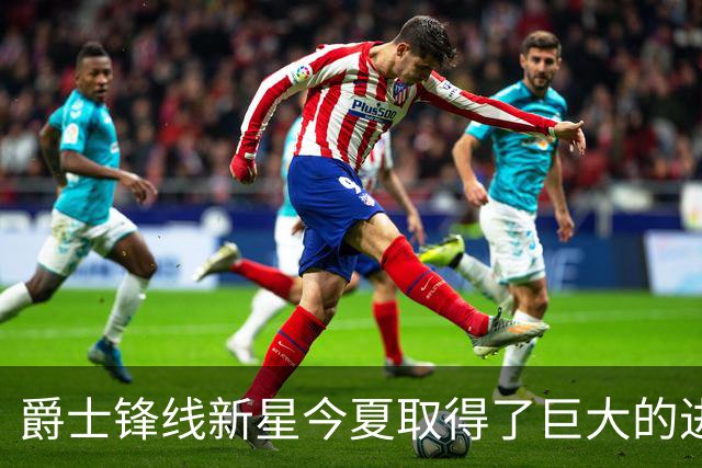 爵士锋线新星今夏取得了巨大的进步，他的实力比之前强了两倍？